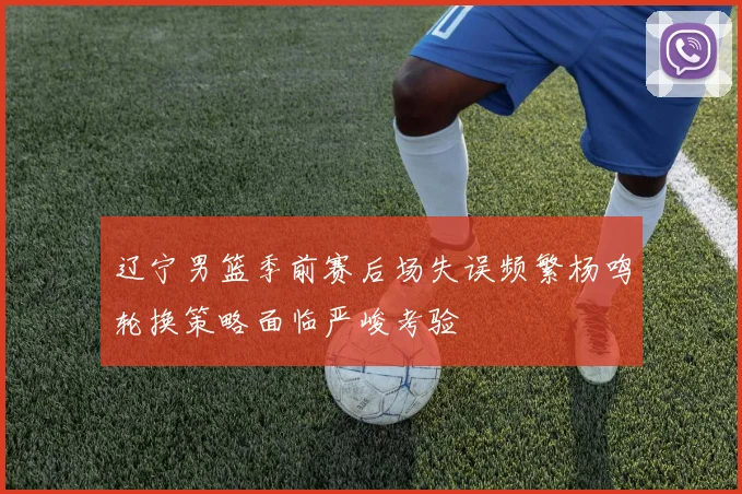 辽宁男篮季前赛后场失误频繁杨鸣轮换策略面临严峻考验